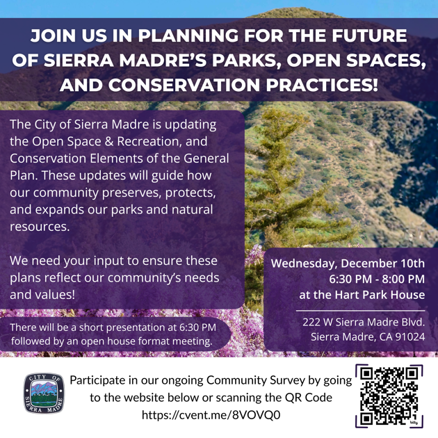 The City of Sierra Madre is updating the Open Space & Recreation and Conservation Elements of the General Plan. These updates will guide how our community preserves, protects, and expands parks, trails, open spaces, and natural resources.  A community workshop will be held on Wednesday, December 10, from 6:30 to 8:00 p.m. at the Hart Park House. The evening will begin with a brief presentation at 6:30 p.m., followed by an open-house format meeting where residents can review materials and share feedback.